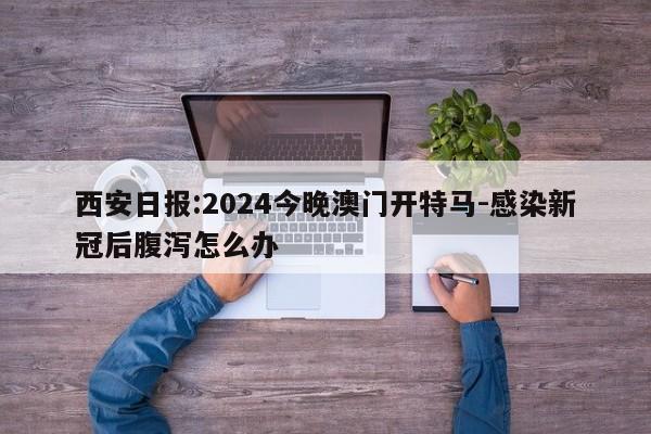 西安日报:2024今晚澳门开特马-感染新冠后腹泻怎么办