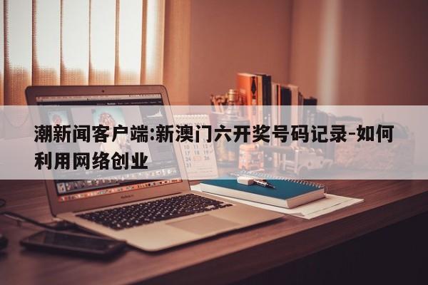 潮新闻客户端:新澳门六开奖号码记录-如何利用网络创业