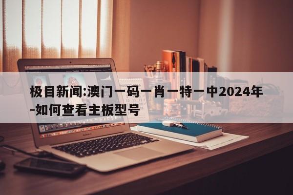 极目新闻:澳门一码一肖一特一中2024年-如何查看主板型号