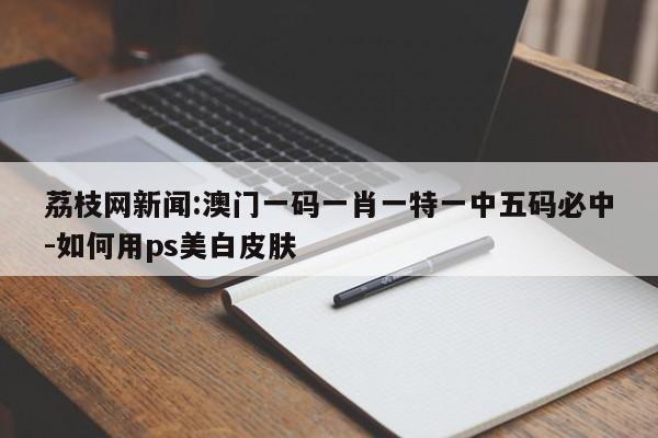 荔枝网新闻:澳门一码一肖一特一中五码必中-如何用ps美白皮肤