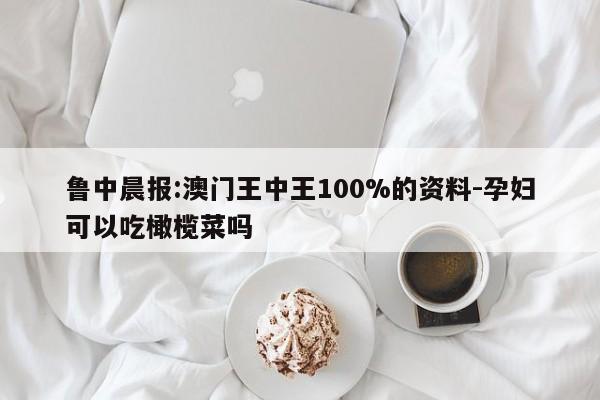 鲁中晨报:澳门王中王100%的资料-孕妇可以吃橄榄菜吗  第1张