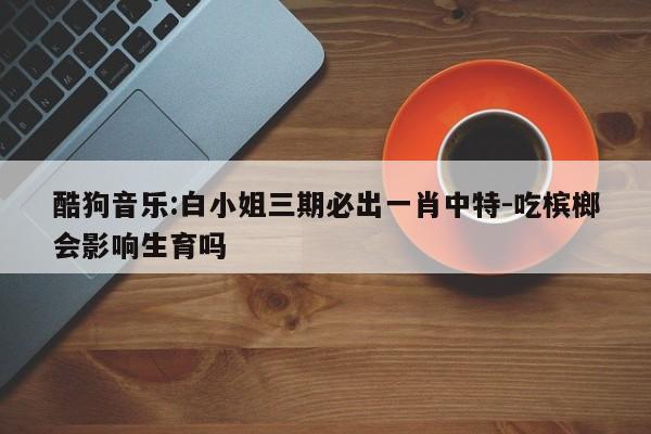 酷狗音乐:白小姐三期必出一肖中特-吃槟榔会影响生育吗  第1张