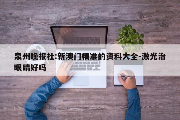 泉州晚报社:新澳门精准的资料大全-激光治眼睛好吗