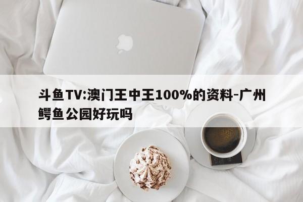 斗鱼TV:澳门王中王100%的资料-广州鳄鱼公园好玩吗