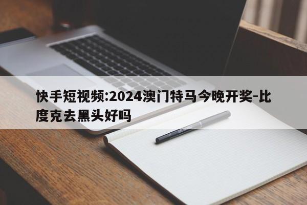 快手短视频:2024澳门特马今晚开奖-比度克去黑头好吗