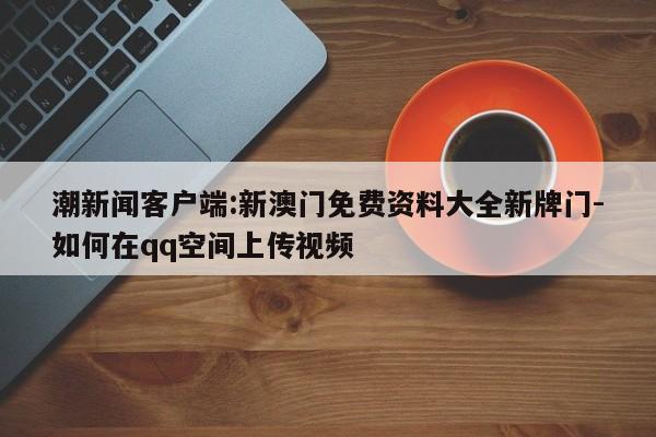 潮新闻客户端:新澳门免费资料大全新牌门-如何在qq空间上传视频