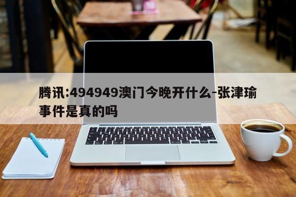 腾讯:494949澳门今晚开什么-张津瑜事件是真的吗