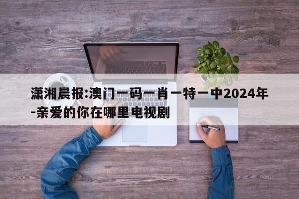 潇湘晨报:澳门一码一肖一特一中2024年-亲爱的你在哪里电视剧