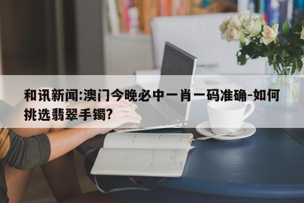 和讯新闻:澳门今晚必中一肖一码准确-如何挑选翡翠手镯?