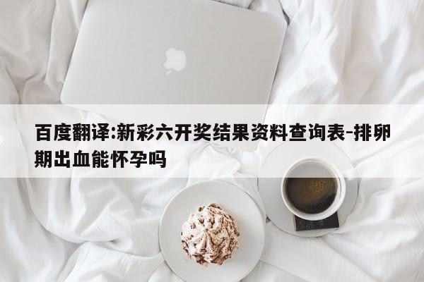 百度翻译:新彩六开奖结果资料查询表-排卵期出血能怀孕吗