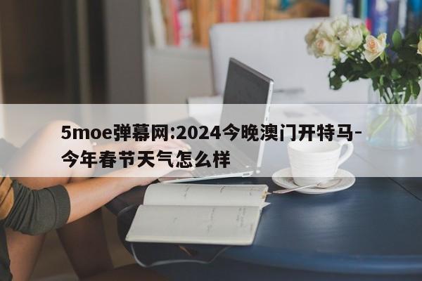 5moe弹幕网:2024今晚澳门开特马-今年春节天气怎么样