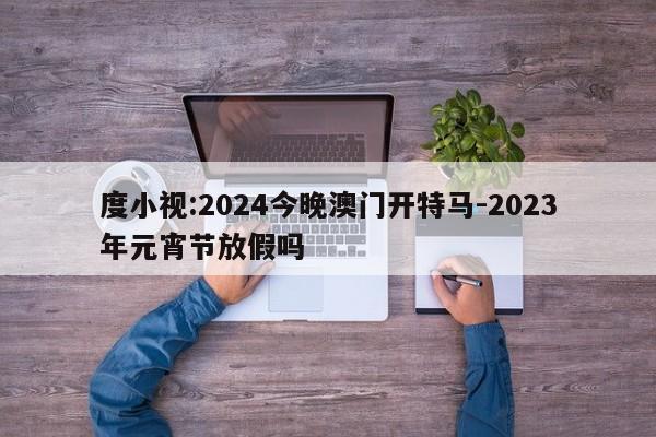 度小视:2024今晚澳门开特马-2023年元宵节放假吗