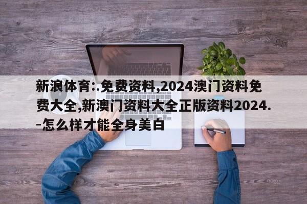 新浪体育:.免费资料,2024澳门资料免费大全,新澳门资料大全正版资料2024.-怎么样才能全身美白