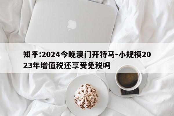 知乎:2024今晚澳门开特马-小规模2023年增值税还享受免税吗  第1张