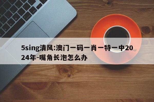 5sing清风:澳门一码一肖一特一中2024年-嘴角长泡怎么办