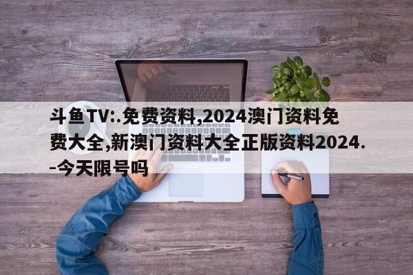 斗鱼TV:.免费资料,2024澳门资料免费大全,新澳门资料大全正版资料2024.-今天限号吗