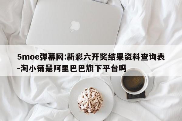 5moe弹幕网:新彩六开奖结果资料查询表-淘小铺是阿里巴巴旗下平台吗