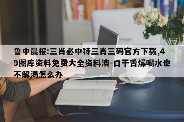 鲁中晨报:三肖必中特三肖三码官方下载,49图库资料免费大全资料澳-口干舌燥喝水也不解渴怎么办