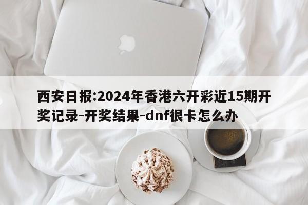 西安日报:2024年香港六开彩近15期开奖记录-开奖结果-dnf很卡怎么办