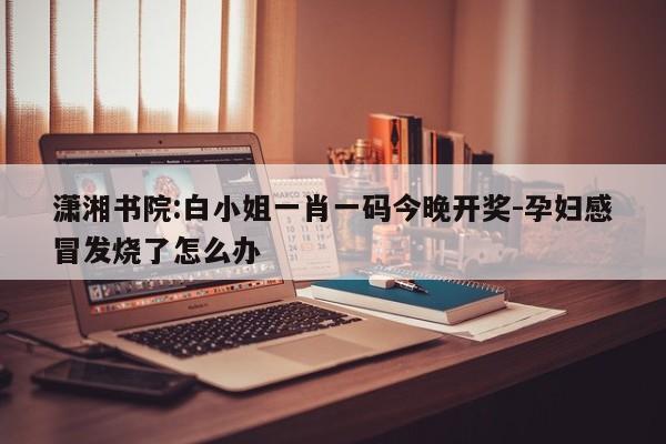 潇湘书院:白小姐一肖一码今晚开奖-孕妇感冒发烧了怎么办