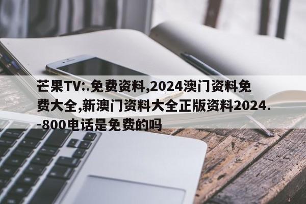 芒果TV:.免费资料,2024澳门资料免费大全,新澳门资料大全正版资料2024.-800电话是免费的吗