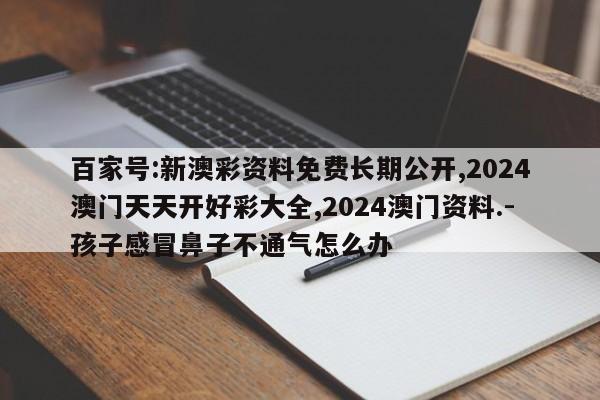 百家号:新澳彩资料免费长期公开,2024澳门天天开好彩大全,2024澳门资料.-孩子感冒鼻子不通气怎么办