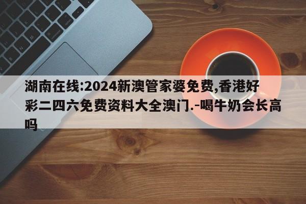 湖南在线:2024新澳管家婆免费,香港好彩二四六免费资料大全澳门.-喝牛奶会长高吗