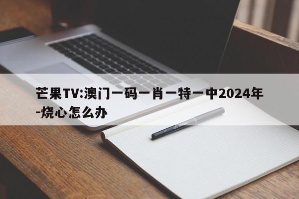 芒果TV:澳门一码一肖一特一中2024年-烧心怎么办