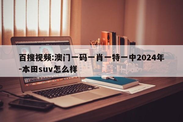 百搜视频:澳门一码一肖一特一中2024年-本田suv怎么样