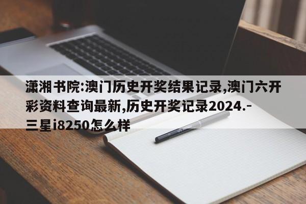 潇湘书院:澳门历史开奖结果记录,澳门六开彩资料查询最新,历史开奖记录2024.-三星i8250怎么样  第1张